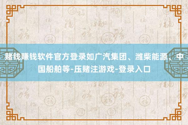 赌钱赚钱软件官方登录如广汽集团、潍柴能源、中国船舶等-压赌注游戏-登录入口