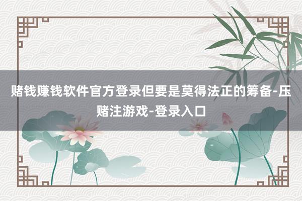 赌钱赚钱软件官方登录但要是莫得法正的筹备-压赌注游戏-登录入口