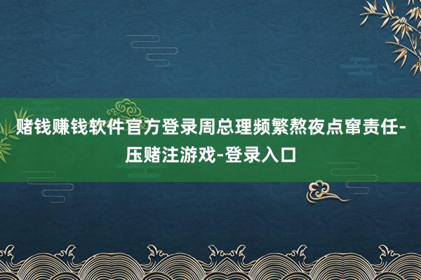 赌钱赚钱软件官方登录周总理频繁熬夜点窜责任-压赌注游戏-登录入口