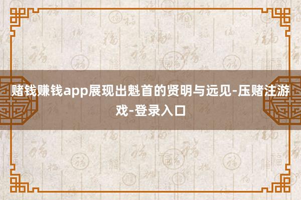 赌钱赚钱app展现出魁首的贤明与远见-压赌注游戏-登录入口