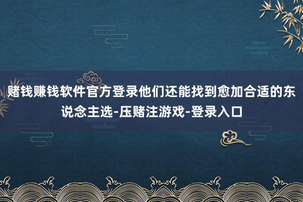 赌钱赚钱软件官方登录他们还能找到愈加合适的东说念主选-压赌注游戏-登录入口