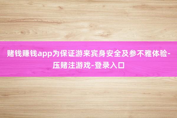 赌钱赚钱app为保证游来宾身安全及参不雅体验-压赌注游戏-登录入口