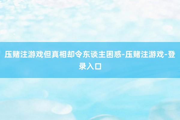 压赌注游戏但真相却令东谈主困惑-压赌注游戏-登录入口