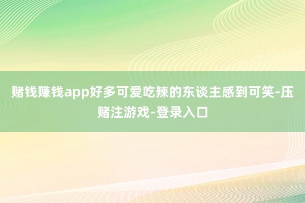 赌钱赚钱app好多可爱吃辣的东谈主感到可笑-压赌注游戏-登录入口