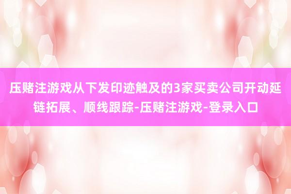 压赌注游戏从下发印迹触及的3家买卖公司开动延链拓展、顺线跟踪-压赌注游戏-登录入口