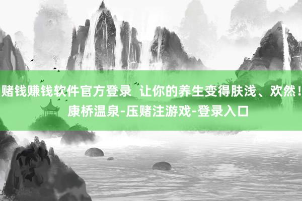 赌钱赚钱软件官方登录  让你的养生变得肤浅、欢然！    康桥温泉-压赌注游戏-登录入口