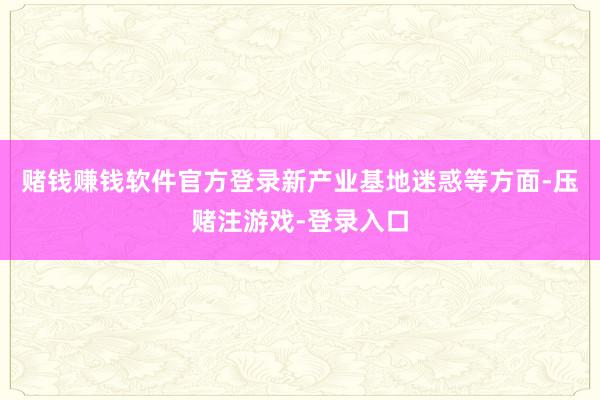 赌钱赚钱软件官方登录新产业基地迷惑等方面-压赌注游戏-登录入口