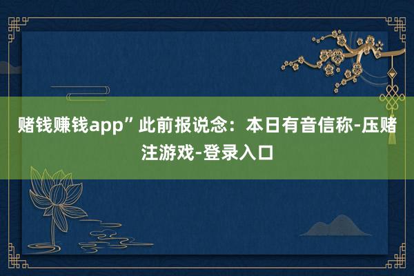 赌钱赚钱app”此前报说念：本日有音信称-压赌注游戏-登录入口