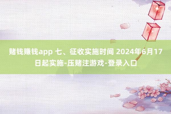 赌钱赚钱app 七、征收实施时间 2024年6月17日起实施-压赌注游戏-登录入口