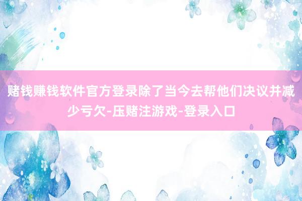 赌钱赚钱软件官方登录除了当今去帮他们决议并减少亏欠-压赌注游戏-登录入口