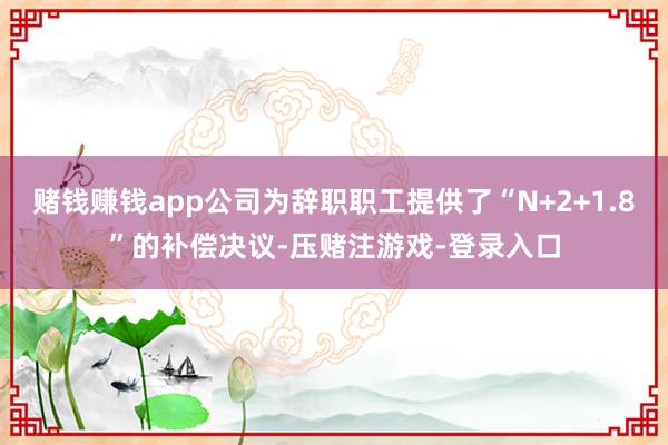 赌钱赚钱app公司为辞职职工提供了“N+2+1.8”的补偿决议-压赌注游戏-登录入口