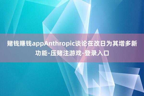 赌钱赚钱appAnthropic谈论在改日为其增多新功能-压赌注游戏-登录入口