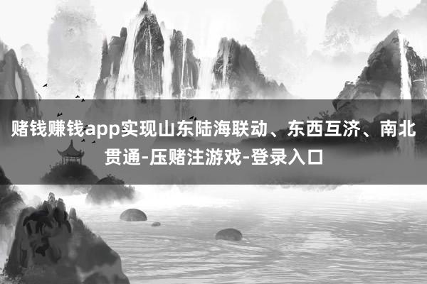 赌钱赚钱app实现山东陆海联动、东西互济、南北贯通-压赌注游戏-登录入口