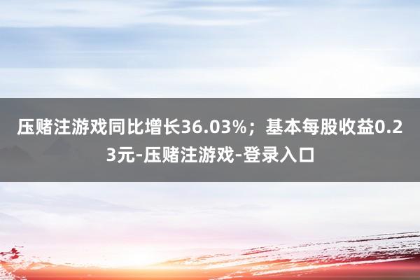 压赌注游戏同比增长36.03%；基本每股收益0.23元-压赌注游戏-登录入口