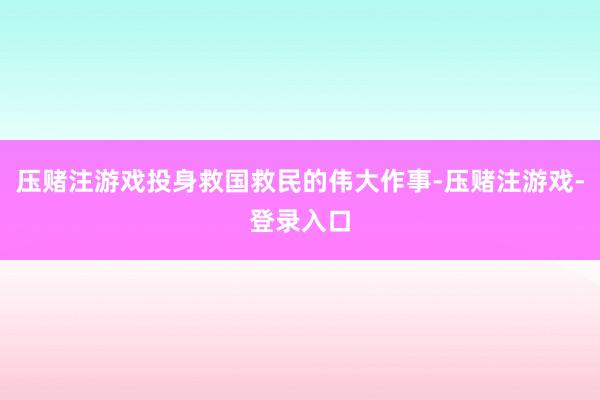 压赌注游戏投身救国救民的伟大作事-压赌注游戏-登录入口