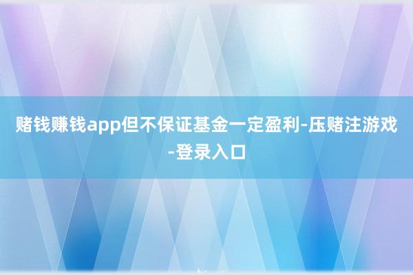 赌钱赚钱app但不保证基金一定盈利-压赌注游戏-登录入口