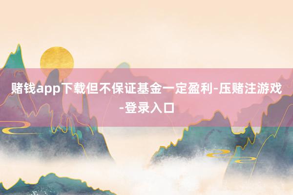 赌钱app下载但不保证基金一定盈利-压赌注游戏-登录入口