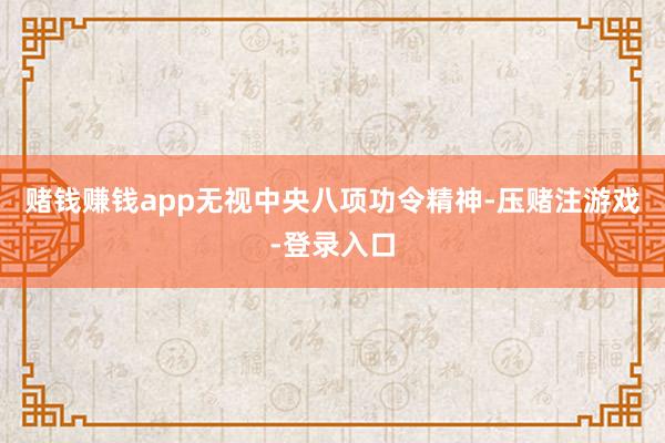 赌钱赚钱app无视中央八项功令精神-压赌注游戏-登录入口