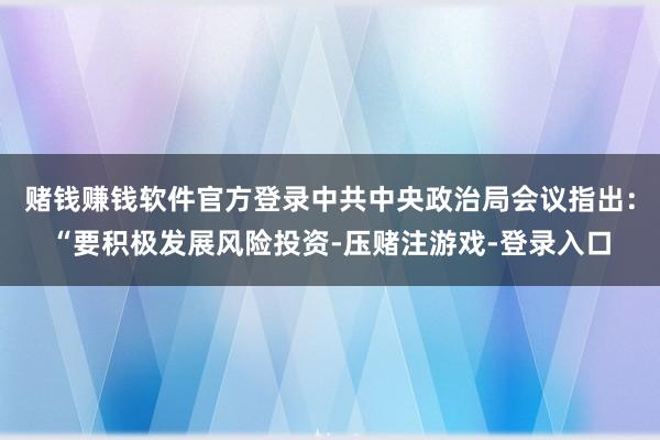 赌钱赚钱软件官方登录中共中央政治局会议指出：“要积极发展风险投资-压赌注游戏-登录入口