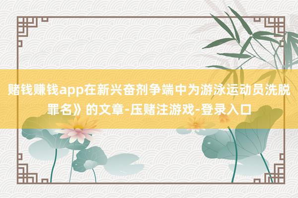 赌钱赚钱app在新兴奋剂争端中为游泳运动员洗脱罪名》的文章-压赌注游戏-登录入口