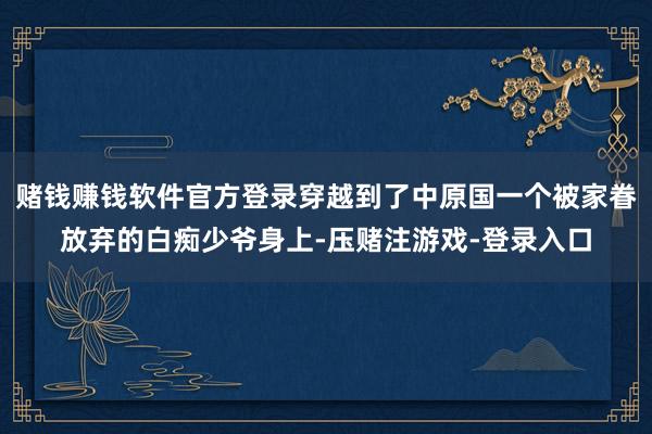 赌钱赚钱软件官方登录穿越到了中原国一个被家眷放弃的白痴少爷身上-压赌注游戏-登录入口