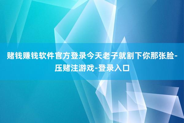 赌钱赚钱软件官方登录今天老子就割下你那张脸-压赌注游戏-登录入口