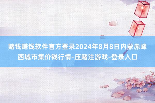 赌钱赚钱软件官方登录2024年8月8日内蒙赤峰西城市集价钱行情-压赌注游戏-登录入口