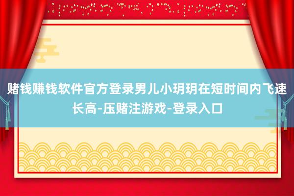 赌钱赚钱软件官方登录男儿小玥玥在短时间内飞速长高-压赌注游戏-登录入口