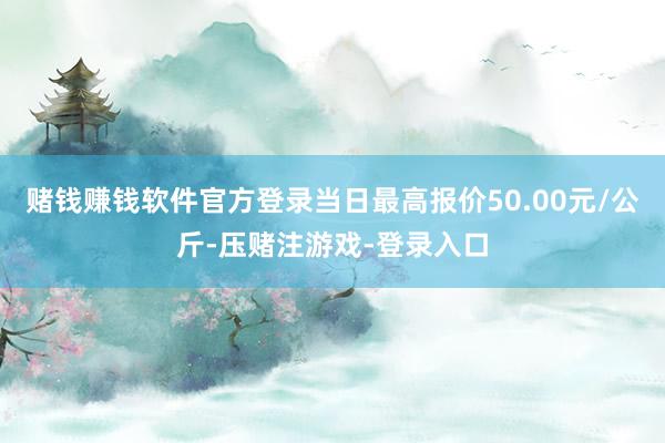 赌钱赚钱软件官方登录当日最高报价50.00元/公斤-压赌注游戏-登录入口