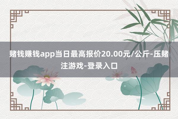 赌钱赚钱app当日最高报价20.00元/公斤-压赌注游戏-登录入口