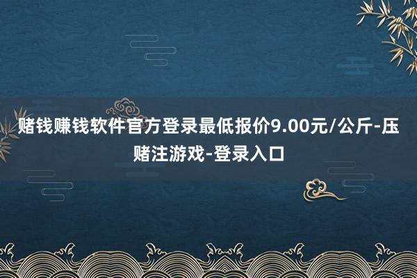 赌钱赚钱软件官方登录最低报价9.00元/公斤-压赌注游戏-登录入口