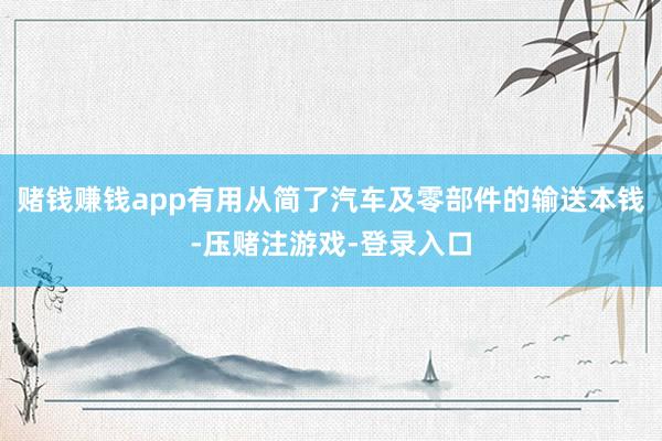 赌钱赚钱app有用从简了汽车及零部件的输送本钱-压赌注游戏-登录入口