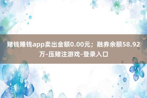 赌钱赚钱app卖出金额0.00元；融券余额58.92万-压赌注游戏-登录入口