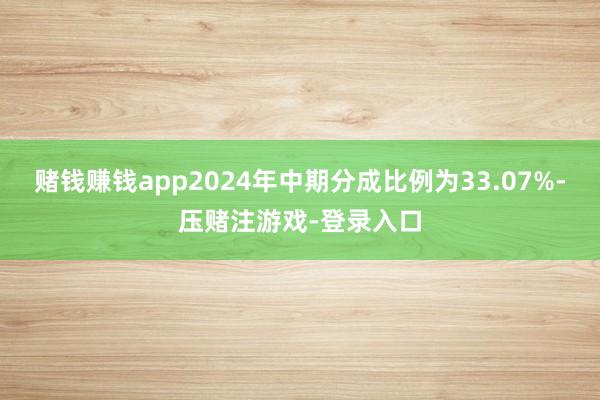 赌钱赚钱app2024年中期分成比例为33.07%-压赌注游戏-登录入口