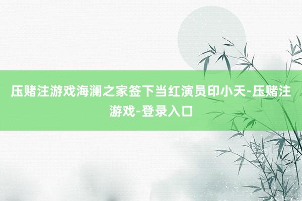 压赌注游戏海澜之家签下当红演员印小天-压赌注游戏-登录入口