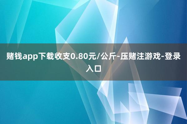 赌钱app下载收支0.80元/公斤-压赌注游戏-登录入口