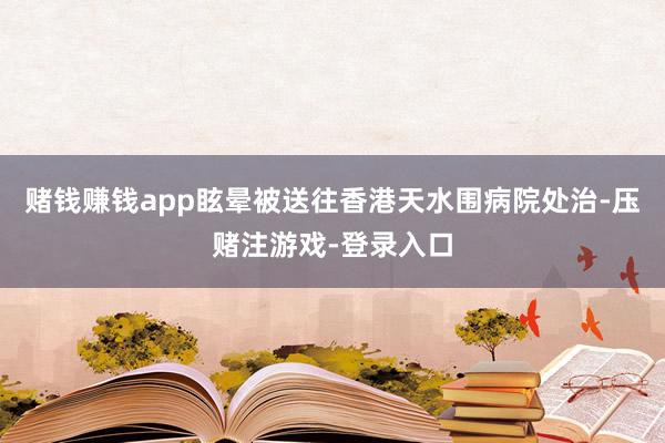 赌钱赚钱app眩晕被送往香港天水围病院处治-压赌注游戏-登录入口