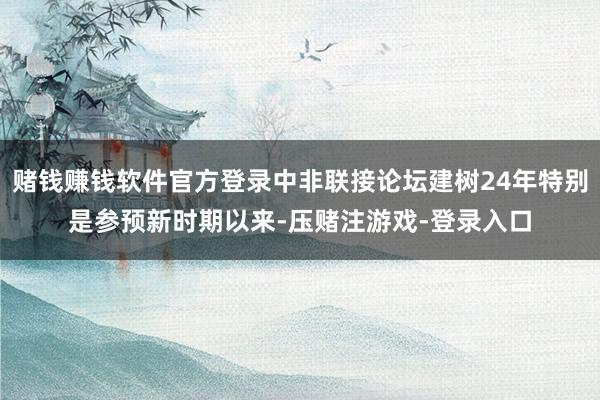 赌钱赚钱软件官方登录中非联接论坛建树24年特别是参预新时期以来-压赌注游戏-登录入口