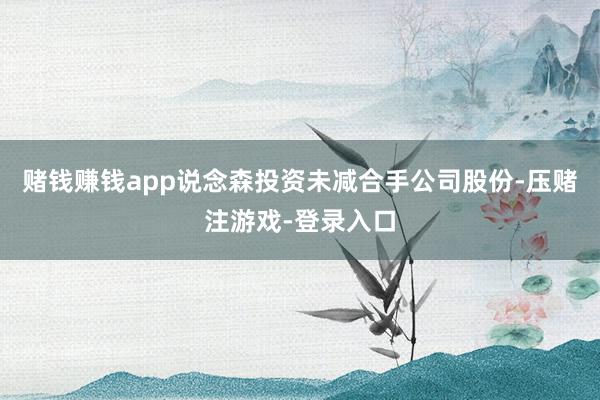 赌钱赚钱app说念森投资未减合手公司股份-压赌注游戏-登录入口