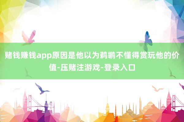 赌钱赚钱app原因是他以为鹈鹕不懂得赏玩他的价值-压赌注游戏-登录入口