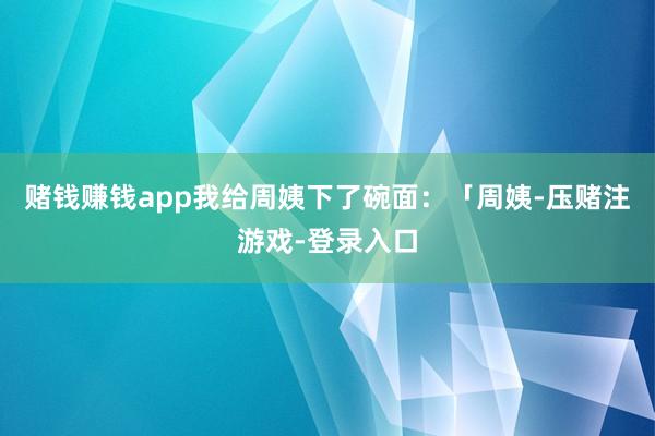 赌钱赚钱app我给周姨下了碗面：「周姨-压赌注游戏-登录入口