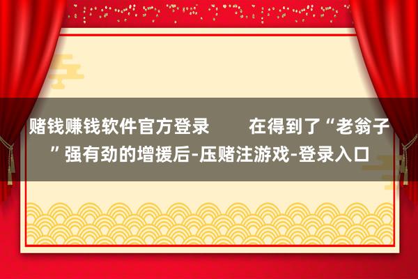 赌钱赚钱软件官方登录        在得到了“老翁子”强有劲的增援后-压赌注游戏-登录入口