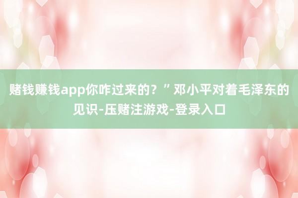 赌钱赚钱app你咋过来的？”邓小平对着毛泽东的见识-压赌注游戏-登录入口