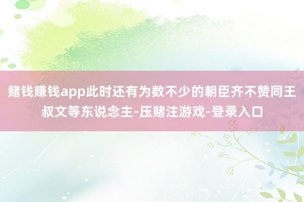 赌钱赚钱app此时还有为数不少的朝臣齐不赞同王叔文等东说念主-压赌注游戏-登录入口