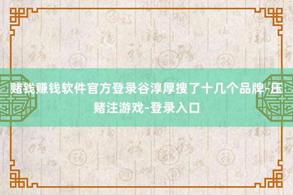 赌钱赚钱软件官方登录谷淳厚搜了十几个品牌-压赌注游戏-登录入口