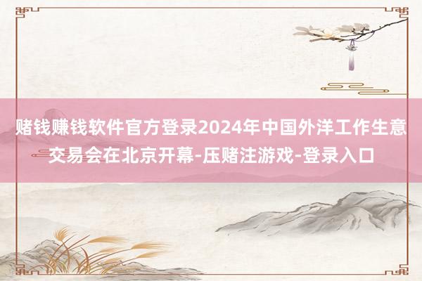 赌钱赚钱软件官方登录2024年中国外洋工作生意交易会在北京开幕-压赌注游戏-登录入口