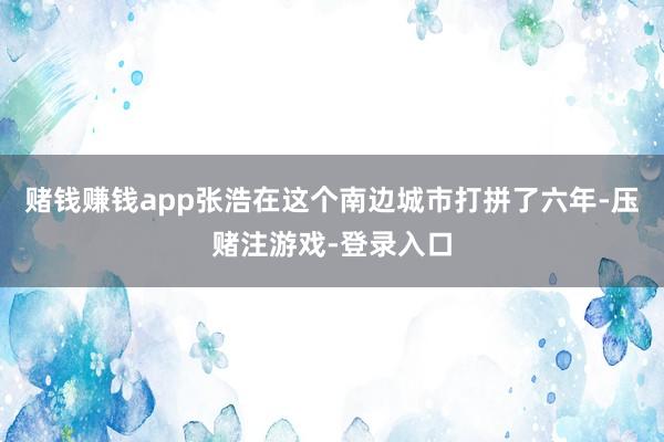 赌钱赚钱app张浩在这个南边城市打拼了六年-压赌注游戏-登录入口