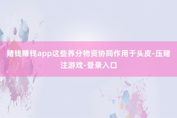 赌钱赚钱app这些养分物资协同作用于头皮-压赌注游戏-登录入口