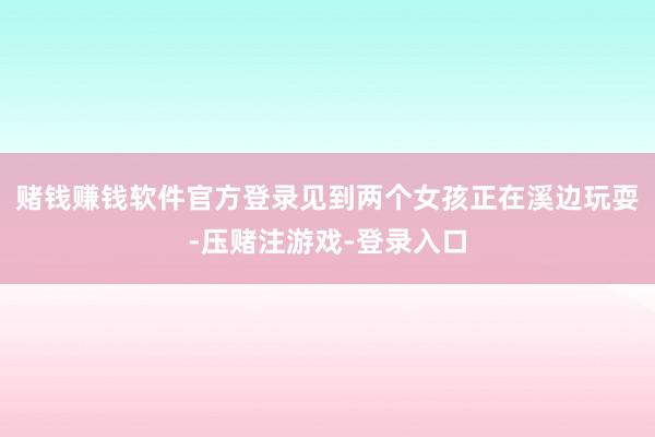 赌钱赚钱软件官方登录见到两个女孩正在溪边玩耍-压赌注游戏-登录入口