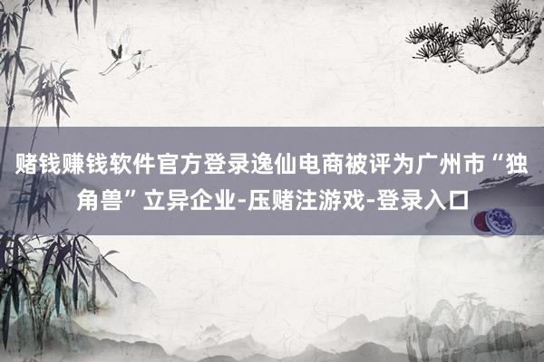 赌钱赚钱软件官方登录逸仙电商被评为广州市“独角兽”立异企业-压赌注游戏-登录入口